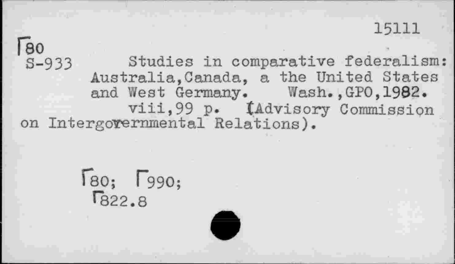 ﻿15111
Гео
S-933 Studies in comparative federalism: Australia,Canada, a the United States and West Germany. Wash.,GPO,1992.
viii,99 p* ^Advisory Commission on Intergovernmental Relations).
ГвО; Г99О;
^822.8